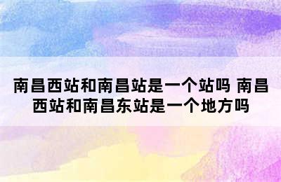 南昌西站和南昌站是一个站吗 南昌西站和南昌东站是一个地方吗
